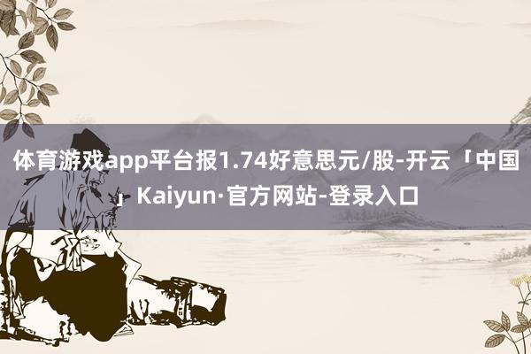 体育游戏app平台报1.74好意思元/股-开云「中国」Kaiyun·官方网站-登录入口