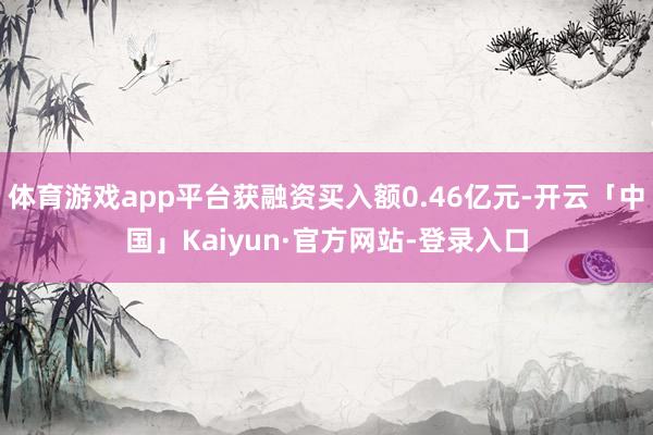 体育游戏app平台获融资买入额0.46亿元-开云「中国」Kaiyun·官方网站-登录入口