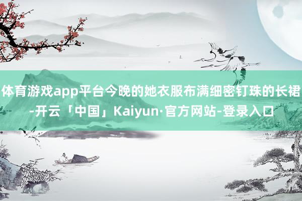 体育游戏app平台今晚的她衣服布满细密钉珠的长裙-开云「中国」Kaiyun·官方网站-登录入口