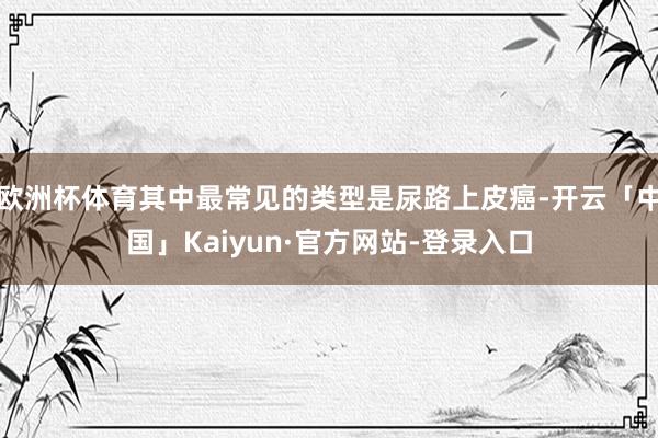 欧洲杯体育其中最常见的类型是尿路上皮癌-开云「中国」Kaiyun·官方网站-登录入口