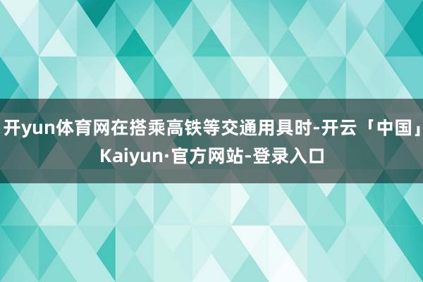 开yun体育网在搭乘高铁等交通用具时-开云「中国」Kaiyun·官方网站-登录入口