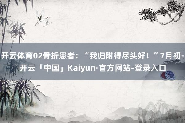 开云体育02骨折患者：“我归附得尽头好！”7月初-开云「中国」Kaiyun·官方网站-登录入口