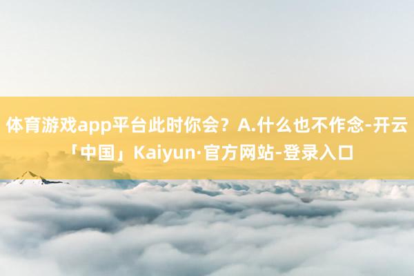 体育游戏app平台此时你会？A.什么也不作念-开云「中国」Kaiyun·官方网站-登录入口