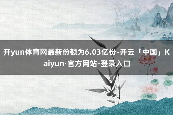 开yun体育网最新份额为6.03亿份-开云「中国」Kaiyun·官方网站-登录入口