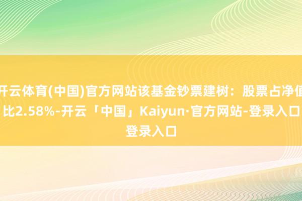 开云体育(中国)官方网站该基金钞票建树：股票占净值比2.58%-开云「中国」Kaiyun·官方网站-登录入口