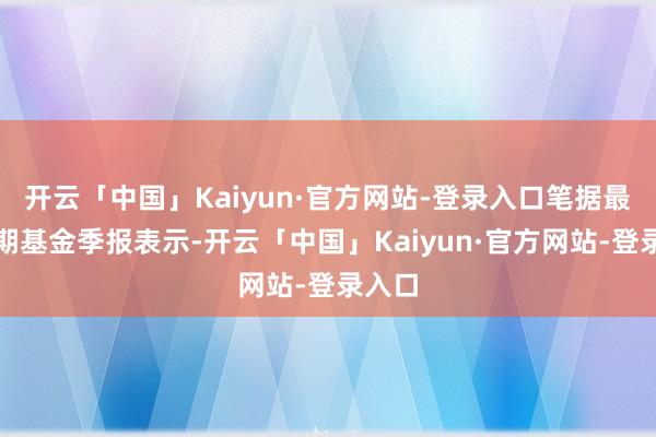 开云「中国」Kaiyun·官方网站-登录入口笔据最新一期基金季报表示-开云「中国」Kaiyun·官方网站-登录入口