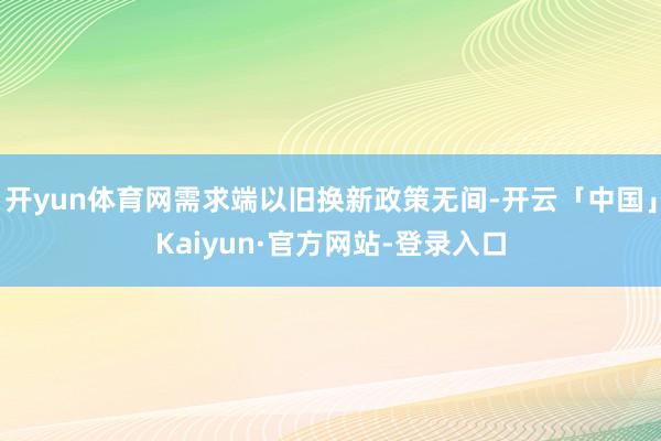 开yun体育网需求端以旧换新政策无间-开云「中国」Kaiyun·官方网站-登录入口