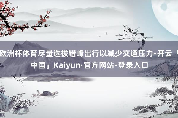 欧洲杯体育尽量选拔错峰出行以减少交通压力-开云「中国」Kaiyun·官方网站-登录入口