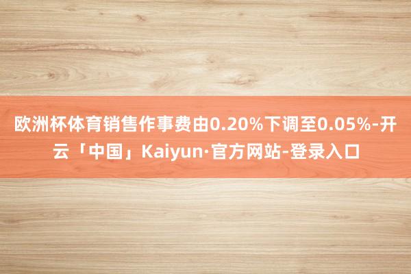 欧洲杯体育销售作事费由0.20%下调至0.05%-开云「中国」Kaiyun·官方网站-登录入口