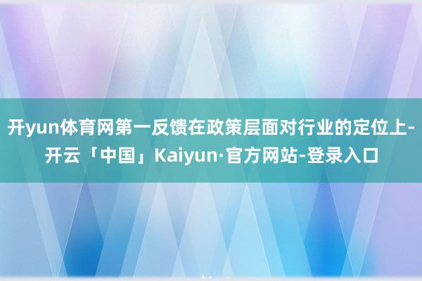 开yun体育网第一反馈在政策层面对行业的定位上-开云「中国」Kaiyun·官方网站-登录入口