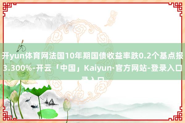 开yun体育网法国10年期国债收益率跌0.2个基点报3.300%-开云「中国」Kaiyun·官方网站-登录入口