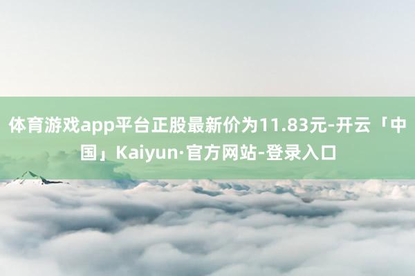 体育游戏app平台正股最新价为11.83元-开云「中国」Kaiyun·官方网站-登录入口