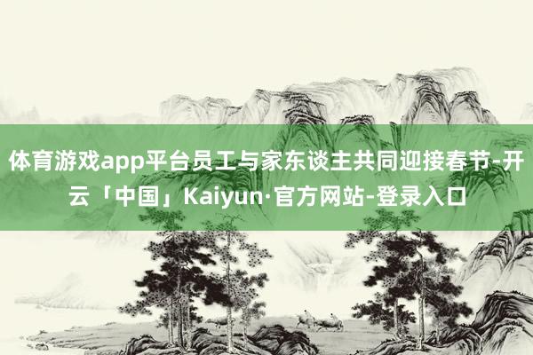 体育游戏app平台员工与家东谈主共同迎接春节-开云「中国」Kaiyun·官方网站-登录入口