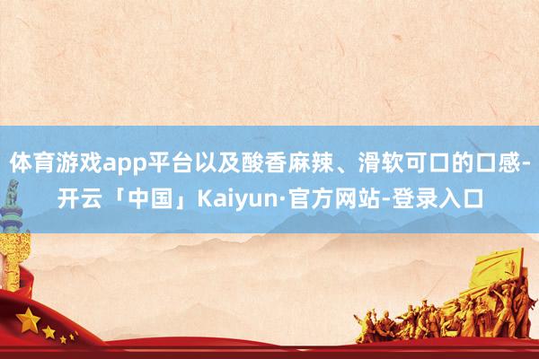 体育游戏app平台以及酸香麻辣、滑软可口的口感-开云「中国」Kaiyun·官方网站-登录入口