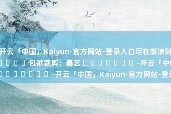 开云「中国」Kaiyun·官方网站-登录入口尽在新浪财经APP            						包袱裁剪：秦艺 							-开云「中国」Kaiyun·官方网站-登录入口