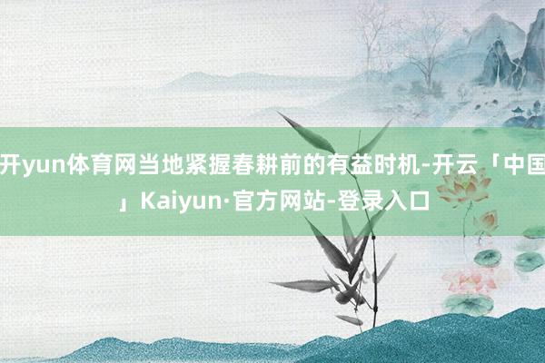 开yun体育网当地紧握春耕前的有益时机-开云「中国」Kaiyun·官方网站-登录入口