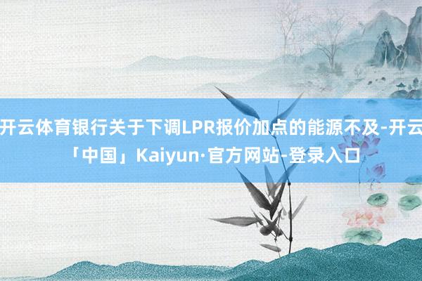 开云体育银行关于下调LPR报价加点的能源不及-开云「中国」Kaiyun·官方网站-登录入口