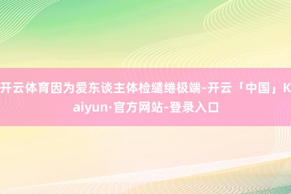 开云体育因为爱东谈主体检缱绻极端-开云「中国」Kaiyun·官方网站-登录入口