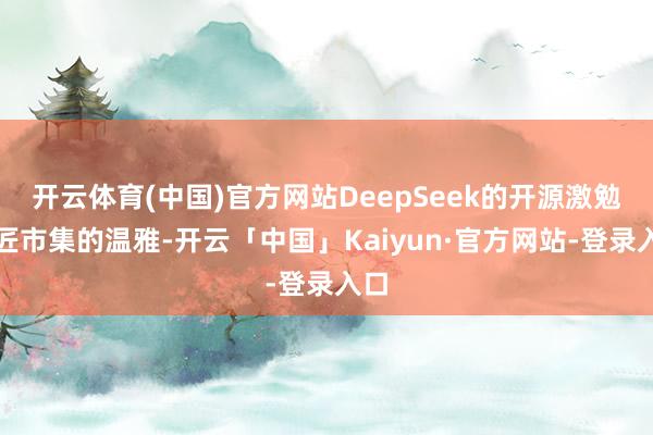 开云体育(中国)官方网站DeepSeek的开源激勉巨匠市集的温雅-开云「中国」Kaiyun·官方网站-登录入口