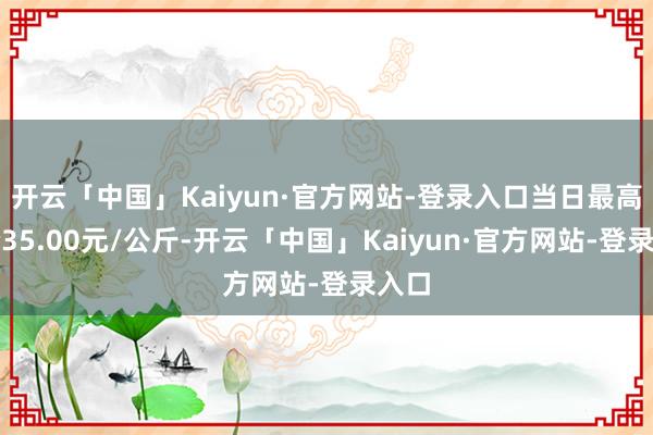 开云「中国」Kaiyun·官方网站-登录入口当日最高报价35.00元/公斤-开云「中国」Kaiyun·官方网站-登录入口