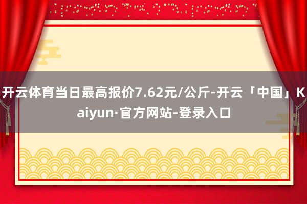 开云体育当日最高报价7.62元/公斤-开云「中国」Kaiyun·官方网站-登录入口