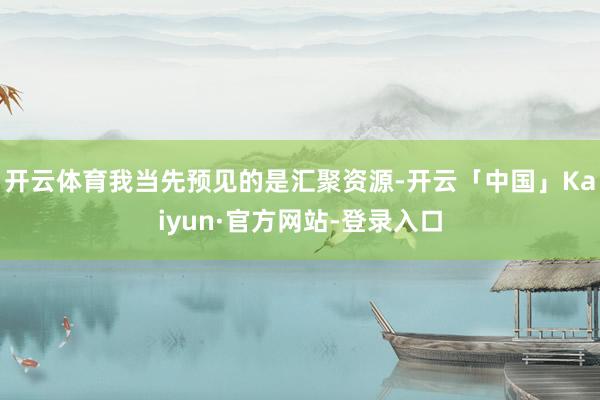 开云体育我当先预见的是汇聚资源-开云「中国」Kaiyun·官方网站-登录入口
