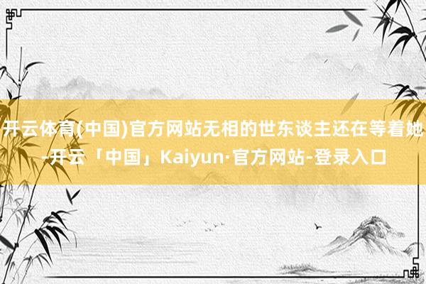 开云体育(中国)官方网站无相的世东谈主还在等着她-开云「中国」Kaiyun·官方网站-登录入口