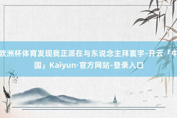 欧洲杯体育发现我正派在与东说念主拜寰宇-开云「中国」Kaiyun·官方网站-登录入口
