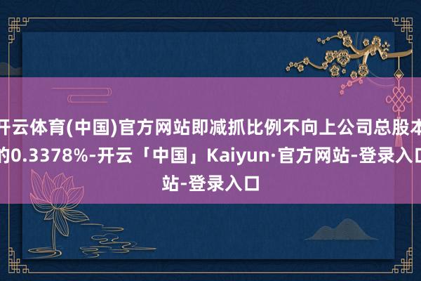 开云体育(中国)官方网站即减抓比例不向上公司总股本的0.3378%-开云「中国」Kaiyun·官方网站-登录入口