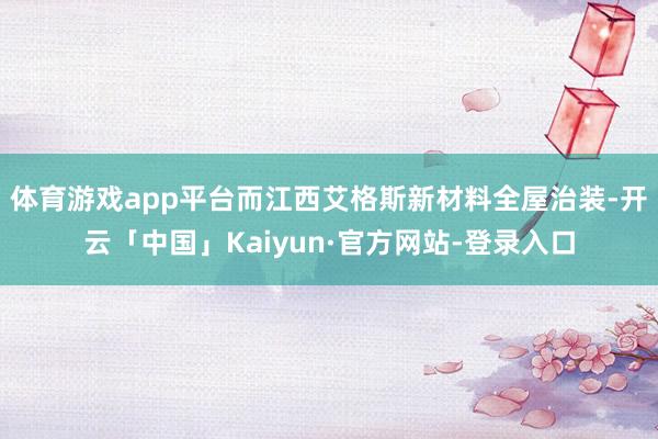 体育游戏app平台而江西艾格斯新材料全屋治装-开云「中国」Kaiyun·官方网站-登录入口