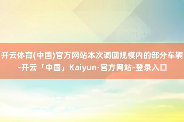开云体育(中国)官方网站本次调回规模内的部分车辆-开云「中国」Kaiyun·官方网站-登录入口