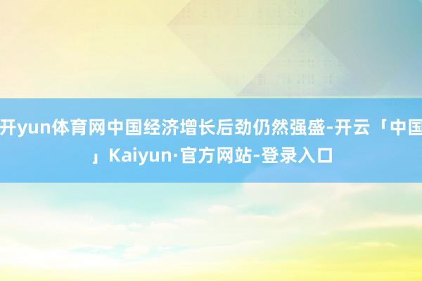 开yun体育网中国经济增长后劲仍然强盛-开云「中国」Kaiyun·官方网站-登录入口
