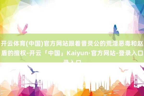 开云体育(中国)官方网站跟着晋灵公的荒淫恶毒和赵盾的擅权-开云「中国」Kaiyun·官方网站-登录入口
