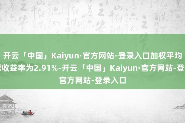 开云「中国」Kaiyun·官方网站-登录入口加权平均净钞票收益率为2.91%-开云「中国」Kaiyun·官方网站-登录入口