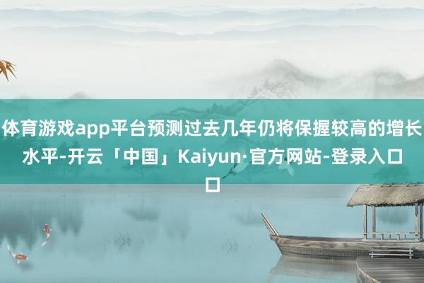 体育游戏app平台预测过去几年仍将保握较高的增长水平-开云「中国」Kaiyun·官方网站-登录入口