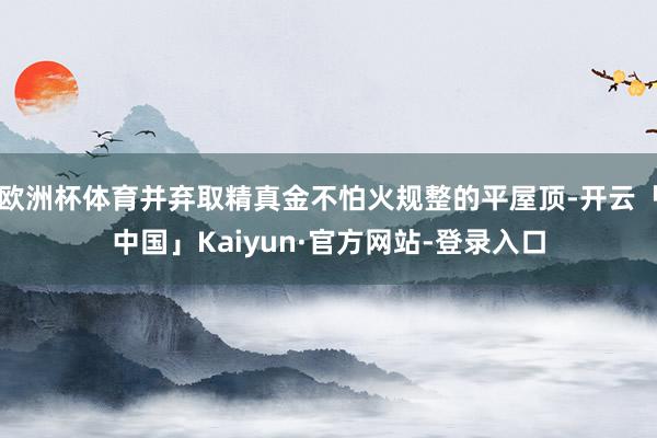 欧洲杯体育并弃取精真金不怕火规整的平屋顶-开云「中国」Kaiyun·官方网站-登录入口