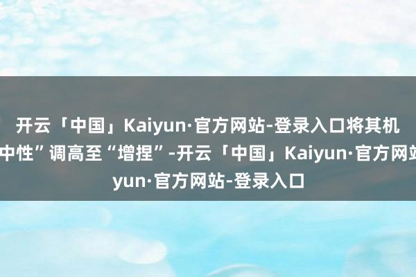 开云「中国」Kaiyun·官方网站-登录入口将其机构评级从“中性”调高至“增捏”-开云「中国」Kaiyun·官方网站-登录入口