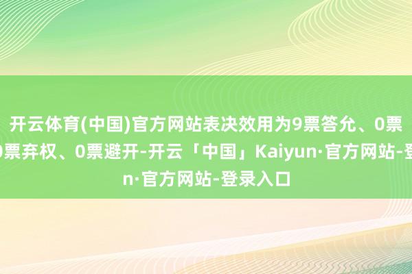 开云体育(中国)官方网站表决效用为9票答允、0票反对、0票弃权、0票避开-开云「中国」Kaiyun·官方网站-登录入口