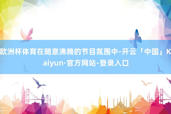 欧洲杯体育在随意沸腾的节目氛围中-开云「中国」Kaiyun·官方网站-登录入口