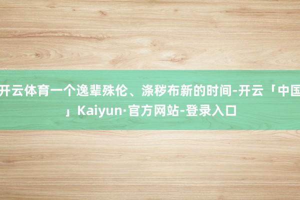 开云体育一个逸辈殊伦、涤秽布新的时间-开云「中国」Kaiyun·官方网站-登录入口