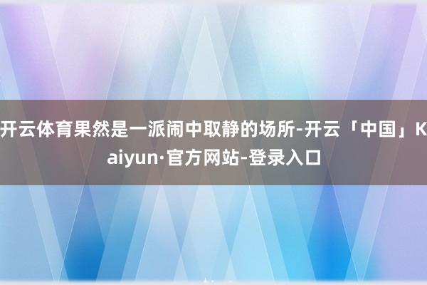 开云体育果然是一派闹中取静的场所-开云「中国」Kaiyun·官方网站-登录入口