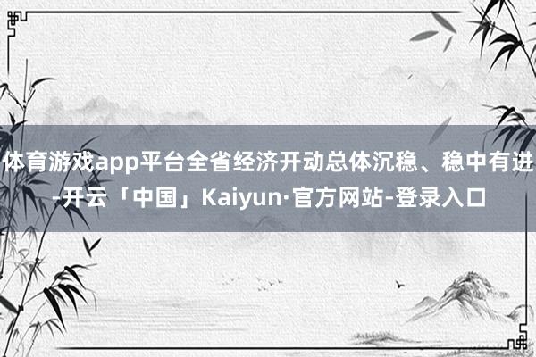 体育游戏app平台全省经济开动总体沉稳、稳中有进-开云「中国」Kaiyun·官方网站-登录入口