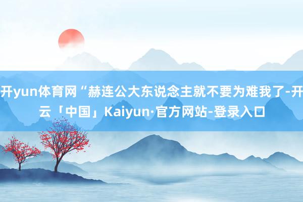 开yun体育网“赫连公大东说念主就不要为难我了-开云「中国」Kaiyun·官方网站-登录入口