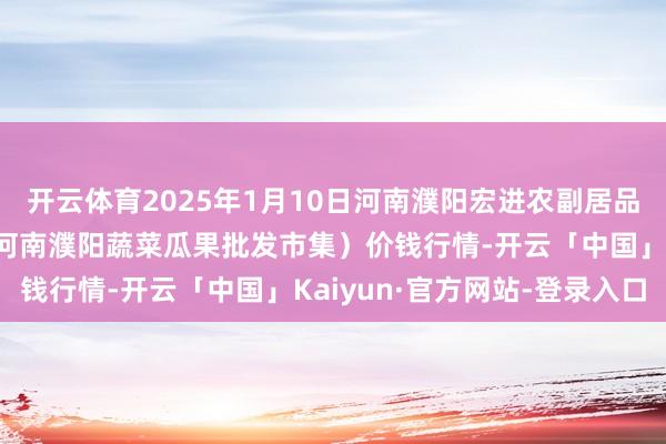开云体育2025年1月10日河南濮阳宏进农副居品批发市集有限公司（原河南濮阳蔬菜瓜果批发市集）价钱行情-开云「中国」Kaiyun·官方网站-登录入口