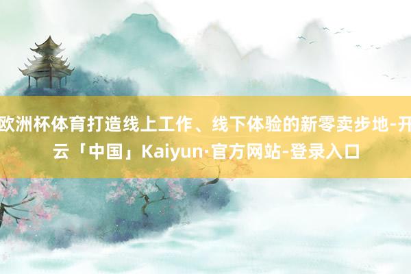 欧洲杯体育打造线上工作、线下体验的新零卖步地-开云「中国」Kaiyun·官方网站-登录入口