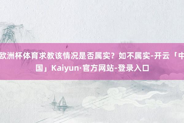 欧洲杯体育求教该情况是否属实？如不属实-开云「中国」Kaiyun·官方网站-登录入口