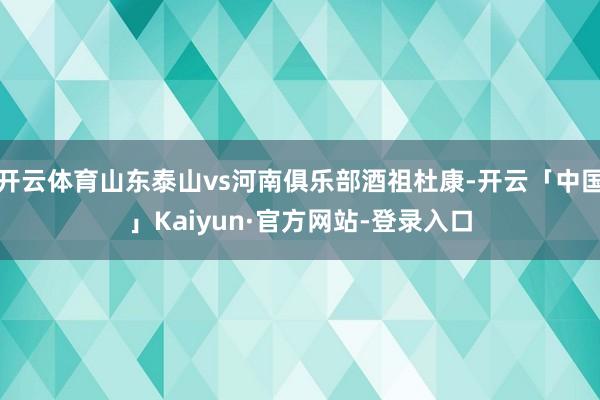 开云体育山东泰山vs河南俱乐部酒祖杜康-开云「中国」Kaiyun·官方网站-登录入口
