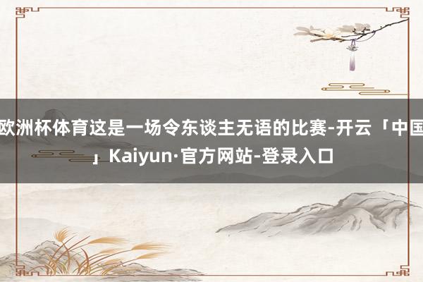 欧洲杯体育这是一场令东谈主无语的比赛-开云「中国」Kaiyun·官方网站-登录入口
