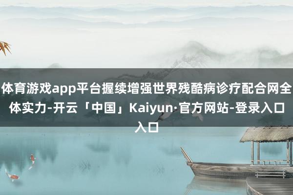 体育游戏app平台握续增强世界残酷病诊疗配合网全体实力-开云「中国」Kaiyun·官方网站-登录入口