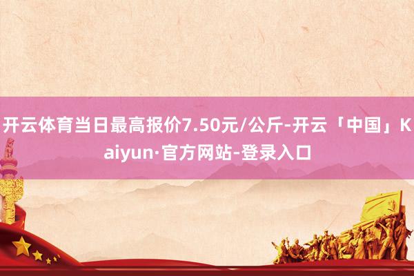 开云体育当日最高报价7.50元/公斤-开云「中国」Kaiyun·官方网站-登录入口